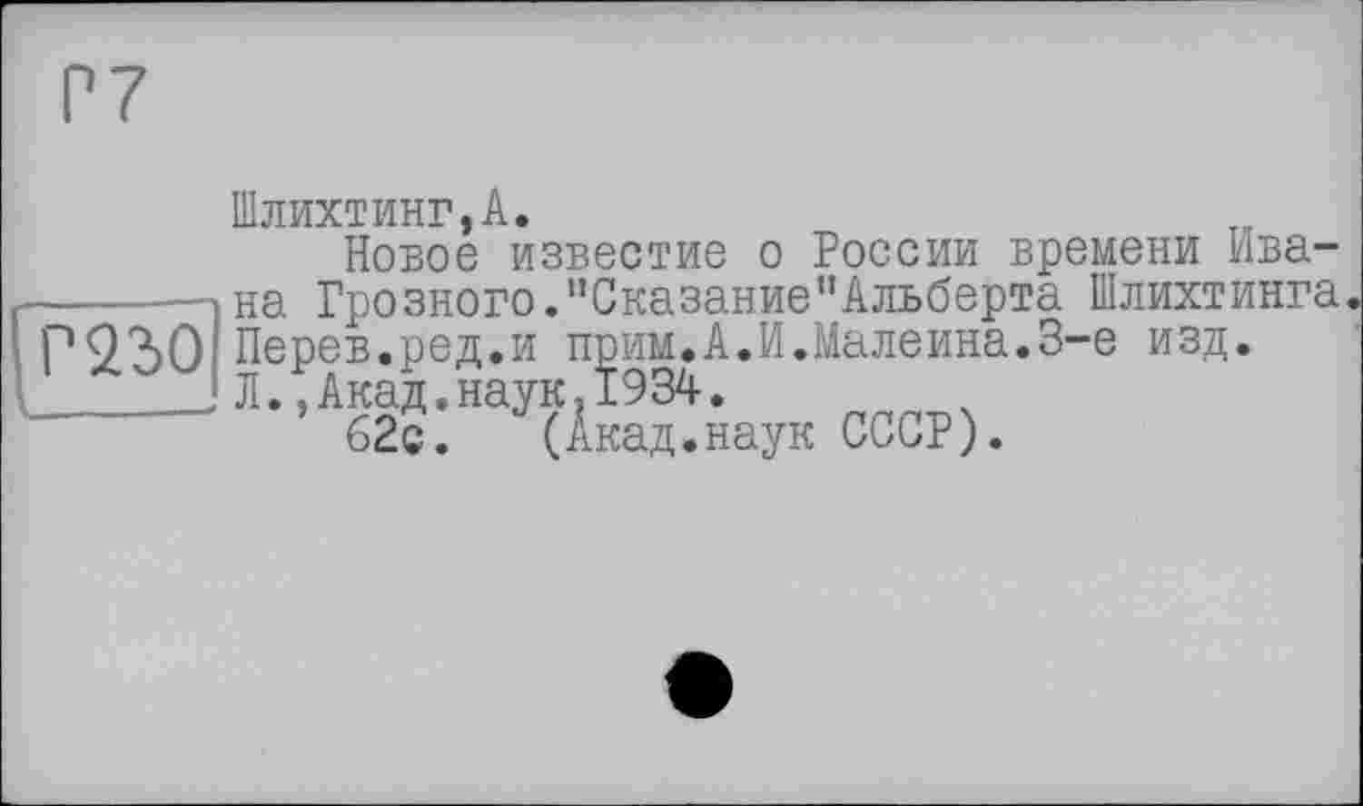 ﻿Р7
Шлихтинг,А.
Новое известие о России времени Ивана Грозного."Сказание”Альберта Шлихтинга
Г 22)0 Перев.ред.и прим.А.И.Maлеина.3-є изд.
 Л.,Акад.наук,1934.
’^ГЧАка^аук СССР).